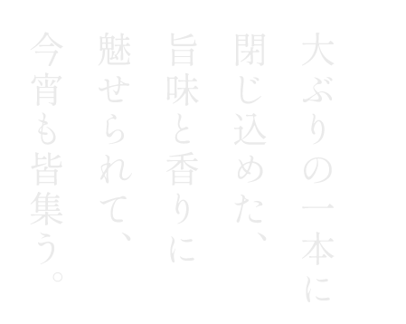 大ぶりの一本に閉じ込めた、旨味と香りに魅せられて、今宵も皆集う。